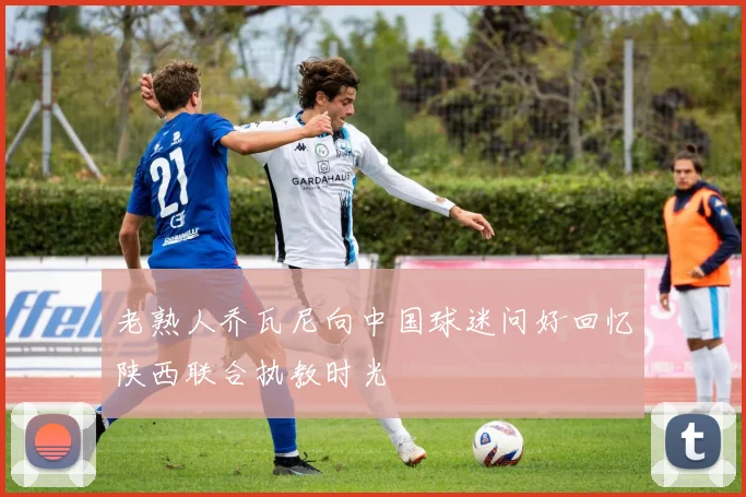 老熟人乔瓦尼向中国球迷问好回忆陕西联合执教时光