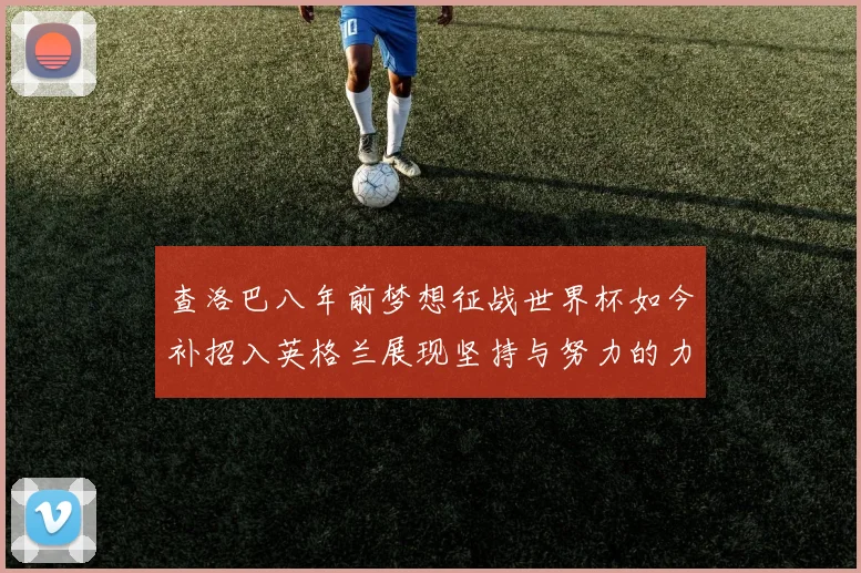 查洛巴八年前梦想征战世界杯如今补招入英格兰展现坚持与努力的力量