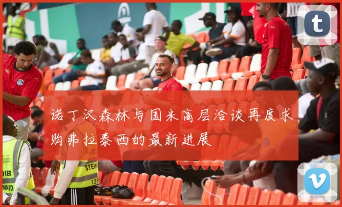 诺丁汉森林与国米高层洽谈再度求购弗拉泰西的最新进展