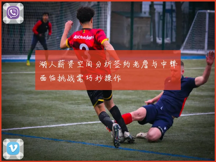 湖人薪资空间分析签约老詹与中锋面临挑战需巧妙操作