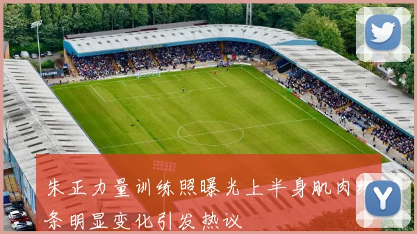 朱正力量训练照曝光上半身肌肉线条明显变化引发热议