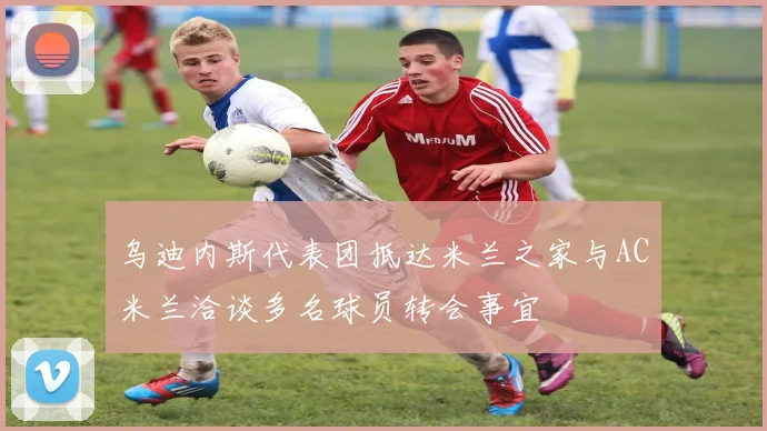 乌迪内斯代表团抵达米兰之家与AC米兰洽谈多名球员转会事宜