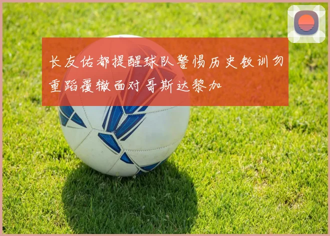 长友佑都提醒球队警惕历史教训勿重蹈覆辙面对哥斯达黎加