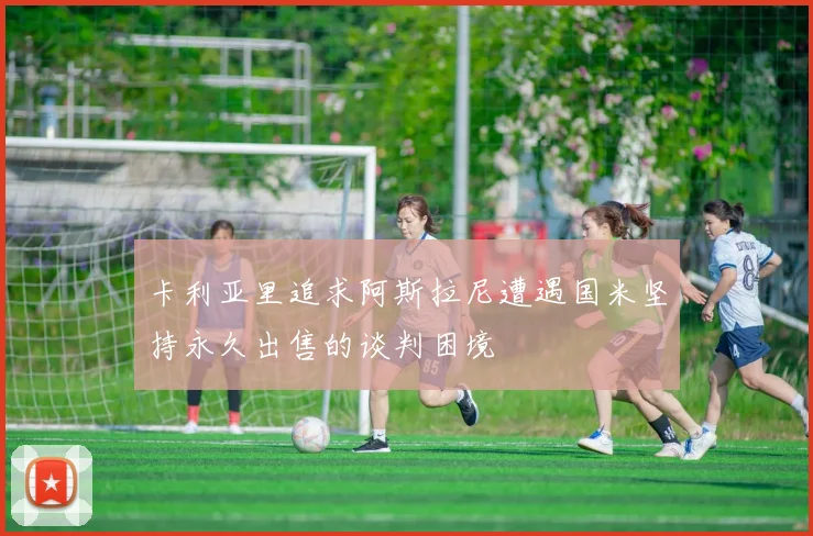 卡利亚里追求阿斯拉尼遭遇国米坚持永久出售的谈判困境