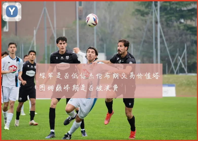 绿军是否低估杰伦布朗交易价值塔图姆巅峰期是否被浪费