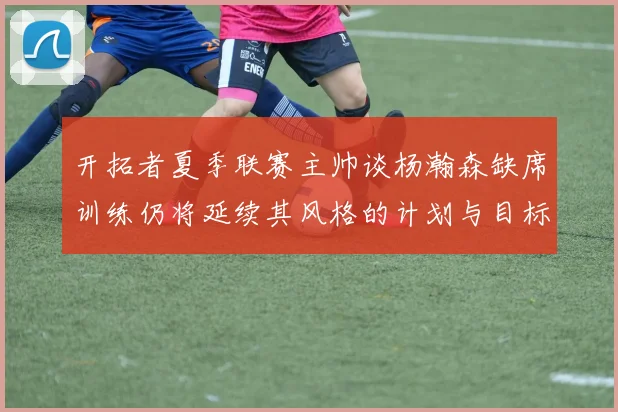 开拓者夏季联赛主帅谈杨瀚森缺席训练仍将延续其风格的计划与目标