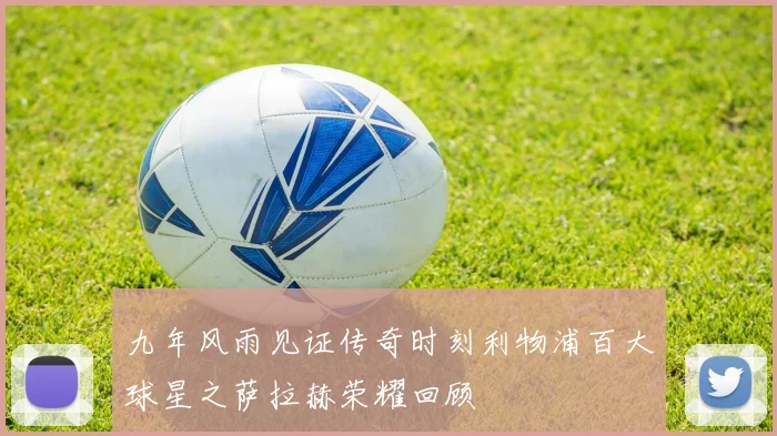 九年风雨见证传奇时刻利物浦百大球星之萨拉赫荣耀回顾